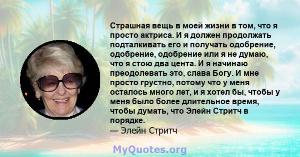 Страшная вещь в моей жизни в том, что я просто актриса. И я должен продолжать подталкивать его и получать одобрение, одобрение, одобрение или я не думаю, что я стою два цента. И я начинаю преодолевать это, слава Богу. И 