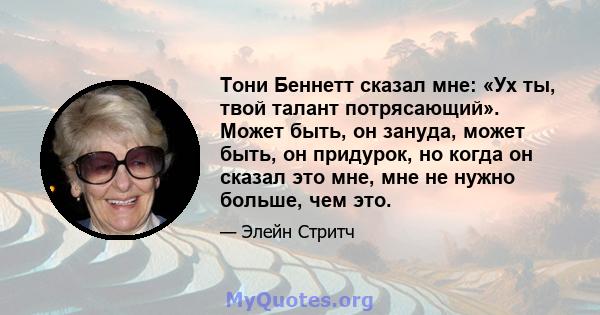 Тони Беннетт сказал мне: «Ух ты, твой талант потрясающий». Может быть, он зануда, может быть, он придурок, но когда он сказал это мне, мне не нужно больше, чем это.