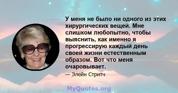 У меня не было ни одного из этих хирургических вещей. Мне слишком любопытно, чтобы выяснить, как именно я прогрессирую каждый день своей жизни естественным образом. Вот что меня очаровывает.