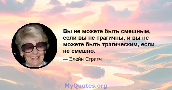 Вы не можете быть смешным, если вы не трагичны, и вы не можете быть трагическим, если не смешно.