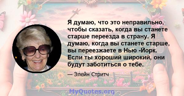 Я думаю, что это неправильно, чтобы сказать, когда вы станете старше переезда в страну. Я думаю, когда вы станете старше, вы переезжаете в Нью -Йорк. Если ты хороший широкий, они будут заботиться о тебе.