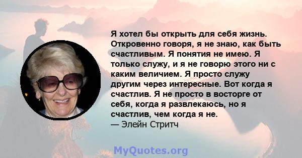 Я хотел бы открыть для себя жизнь. Откровенно говоря, я не знаю, как быть счастливым. Я понятия не имею. Я только служу, и я не говорю этого ни с каким величием. Я просто служу другим через интересные. Вот когда я