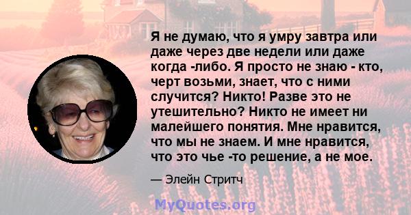 Я не думаю, что я умру завтра или даже через две недели или даже когда -либо. Я просто не знаю - кто, черт возьми, знает, что с ними случится? Никто! Разве это не утешительно? Никто не имеет ни малейшего понятия. Мне