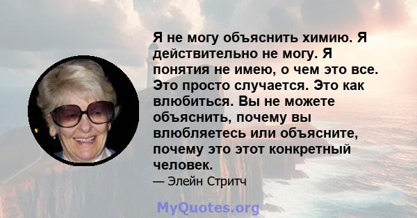 Я не могу объяснить химию. Я действительно не могу. Я понятия не имею, о чем это все. Это просто случается. Это как влюбиться. Вы не можете объяснить, почему вы влюбляетесь или объясните, почему это этот конкретный