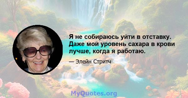 Я не собираюсь уйти в отставку. Даже мой уровень сахара в крови лучше, когда я работаю.