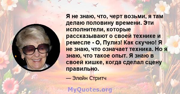 Я не знаю, что, черт возьми, я там делаю половину времени. Эти исполнители, которые рассказывают о своей технике и ремесле - О, Пулиз! Как скучно! Я не знаю, что означает техника. Но я знаю, что такое опыт. Я знаю в