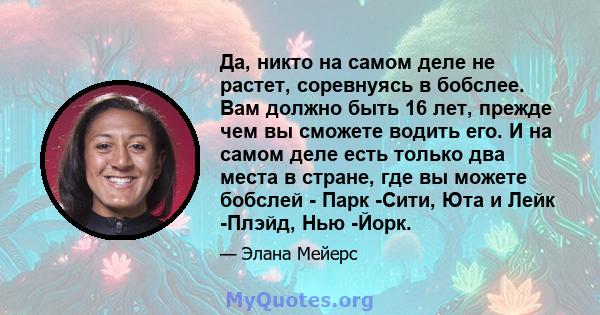 Да, никто на самом деле не растет, соревнуясь в бобслее. Вам должно быть 16 лет, прежде чем вы сможете водить его. И на самом деле есть только два места в стране, где вы можете бобслей - Парк -Сити, Юта и Лейк -Плэйд,