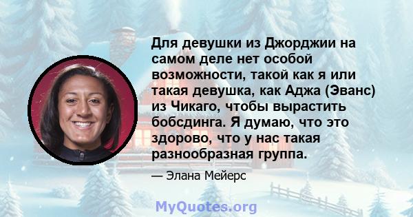 Для девушки из Джорджии на самом деле нет особой возможности, такой как я или такая девушка, как Аджа (Эванс) из Чикаго, чтобы вырастить бобсдинга. Я думаю, что это здорово, что у нас такая разнообразная группа.