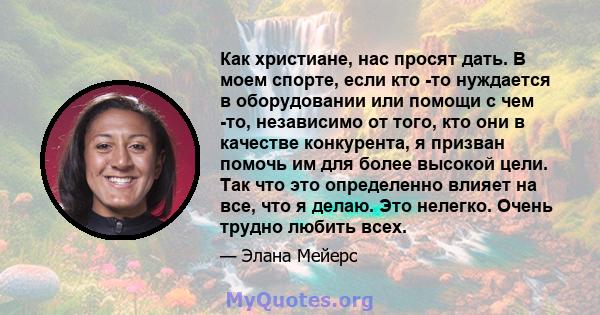 Как христиане, нас просят дать. В моем спорте, если кто -то нуждается в оборудовании или помощи с чем -то, независимо от того, кто они в качестве конкурента, я призван помочь им для более высокой цели. Так что это