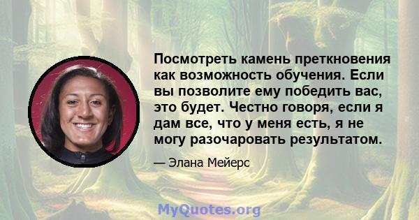 Посмотреть камень преткновения как возможность обучения. Если вы позволите ему победить вас, это будет. Честно говоря, если я дам все, что у меня есть, я не могу разочаровать результатом.