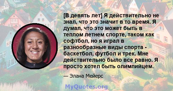 [В девять лет] Я действительно не знал, что это значит в то время. Я думал, что это может быть в теплом летнем спорте, таком как софтбол, но я играл в разнообразные виды спорта - баскетбол, футбол и трек. Мне