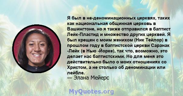 Я был в не-деноминационных церквях, таких как национальная общинная церковь в Вашингтоне, но я также отправился в баптист Лейк-Пластид и множество других церквей. Я был крещен с моим женихом (Ник Тейлор) в прошлом году