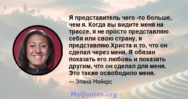 Я представитель чего -то больше, чем я. Когда вы видите меня на трассе, я не просто представляю себя или свою страну, я представляю Христа и то, что он сделал через меня. Я обязан показать его любовь и показать другим,