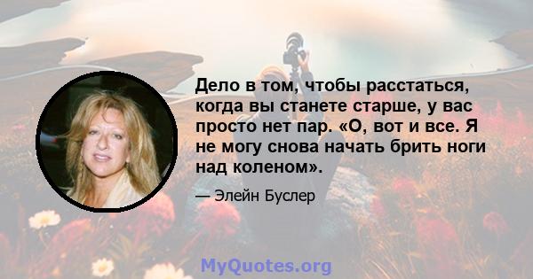 Дело в том, чтобы расстаться, когда вы станете старше, у вас просто нет пар. «О, вот и все. Я не могу снова начать брить ноги над коленом».