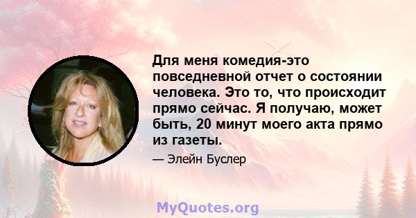 Для меня комедия-это повседневной отчет о состоянии человека. Это то, что происходит прямо сейчас. Я получаю, может быть, 20 минут моего акта прямо из газеты.