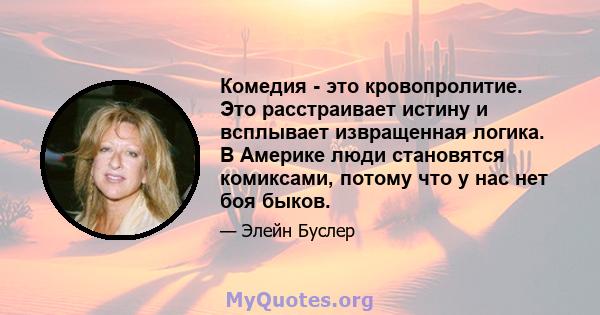 Комедия - это кровопролитие. Это расстраивает истину и всплывает извращенная логика. В Америке люди становятся комиксами, потому что у нас нет боя быков.