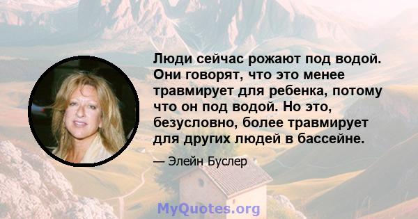 Люди сейчас рожают под водой. Они говорят, что это менее травмирует для ребенка, потому что он под водой. Но это, безусловно, более травмирует для других людей в бассейне.