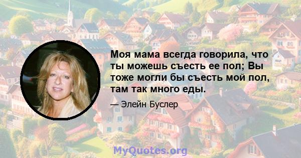 Моя мама всегда говорила, что ты можешь съесть ее пол; Вы тоже могли бы съесть мой пол, там так много еды.