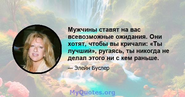 Мужчины ставят на вас всевозможные ожидания. Они хотят, чтобы вы кричали: «Ты лучший», ругаясь, ты никогда не делал этого ни с кем раньше.