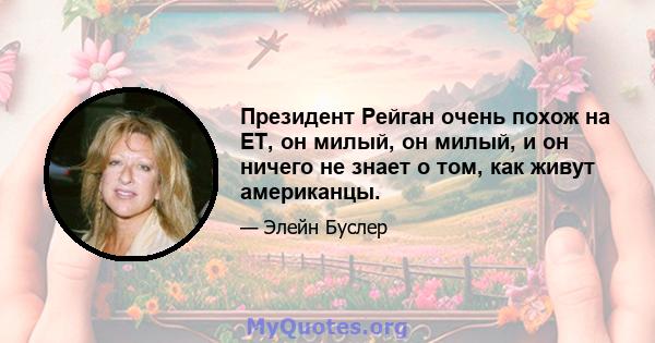 Президент Рейган очень похож на ET, он милый, он милый, и он ничего не знает о том, как живут американцы.