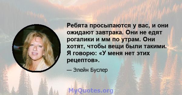 Ребята просыпаются у вас, и они ожидают завтрака. Они не едят рогалики и мм по утрам. Они хотят, чтобы вещи были такими. Я говорю: «У меня нет этих рецептов».