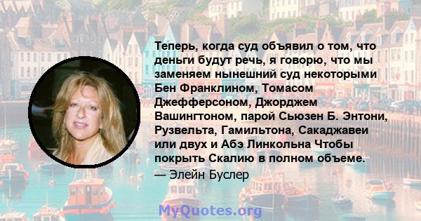 Теперь, когда суд объявил о том, что деньги будут речь, я говорю, что мы заменяем нынешний суд некоторыми Бен Франклином, Томасом Джефферсоном, Джорджем Вашингтоном, парой Сьюзен Б. Энтони, Рузвельта, Гамильтона,