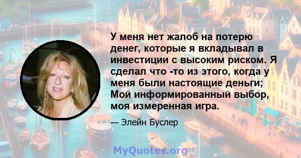 У меня нет жалоб на потерю денег, которые я вкладывал в инвестиции с высоким риском. Я сделал что -то из этого, когда у меня были настоящие деньги; Мой информированный выбор, моя измеренная игра.