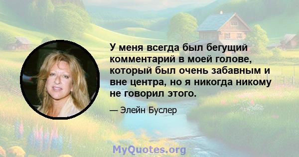 У меня всегда был бегущий комментарий в моей голове, который был очень забавным и вне центра, но я никогда никому не говорил этого.