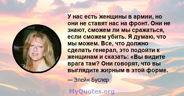 У нас есть женщины в армии, но они не ставят нас на фронт. Они не знают, сможем ли мы сражаться, если сможем убить. Я думаю, что мы можем. Все, что должно сделать генерал, это подойти к женщинам и сказать: «Вы видите