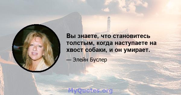 Вы знаете, что становитесь толстым, когда наступаете на хвост собаки, и он умирает.