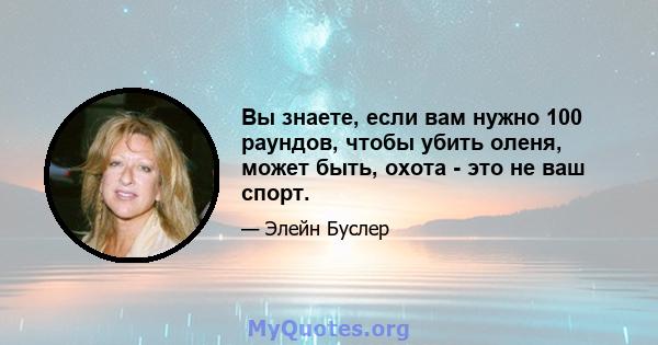 Вы знаете, если вам нужно 100 раундов, чтобы убить оленя, может быть, охота - это не ваш спорт.