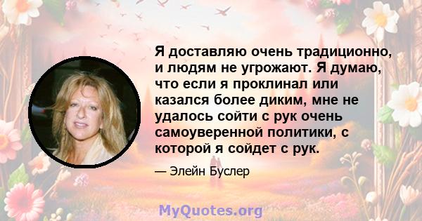 Я доставляю очень традиционно, и людям не угрожают. Я думаю, что если я проклинал или казался более диким, мне не удалось сойти с рук очень самоуверенной политики, с которой я сойдет с рук.