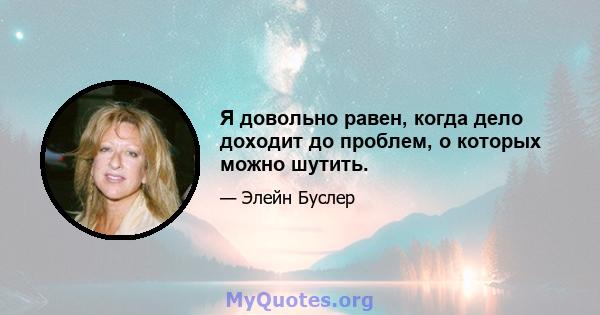 Я довольно равен, когда дело доходит до проблем, о которых можно шутить.