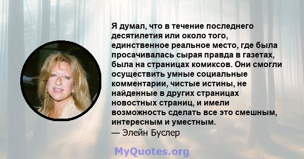 Я думал, что в течение последнего десятилетия или около того, единственное реальное место, где была просачивалась сырая правда в газетах, была на страницах комиксов. Они смогли осуществить умные социальные комментарии,