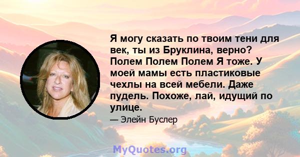 Я могу сказать по твоим тени для век, ты из Бруклина, верно? Полем Полем Полем Я тоже. У моей мамы есть пластиковые чехлы на всей мебели. Даже пудель. Похоже, лай, идущий по улице.