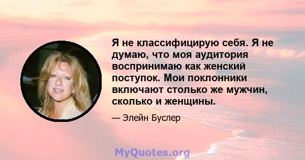 Я не классифицирую себя. Я не думаю, что моя аудитория воспринимаю как женский поступок. Мои поклонники включают столько же мужчин, сколько и женщины.