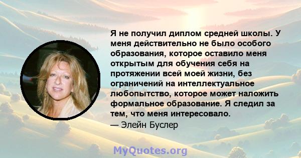 Я не получил диплом средней школы. У меня действительно не было особого образования, которое оставило меня открытым для обучения себя на протяжении всей моей жизни, без ограничений на интеллектуальное любопытство,