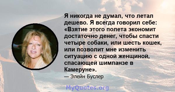 Я никогда не думал, что летал дешево. Я всегда говорил себе: «Взятие этого полета экономит достаточно денег, чтобы спасти четыре собаки, или шесть кошек, или позволит мне изменить ситуацию с одной женщиной, спасающей