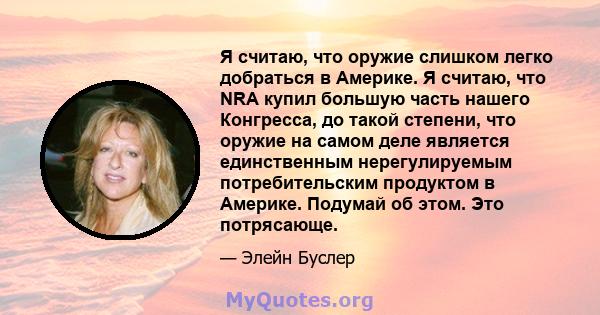 Я считаю, что оружие слишком легко добраться в Америке. Я считаю, что NRA купил большую часть нашего Конгресса, до такой степени, что оружие на самом деле является единственным нерегулируемым потребительским продуктом в 