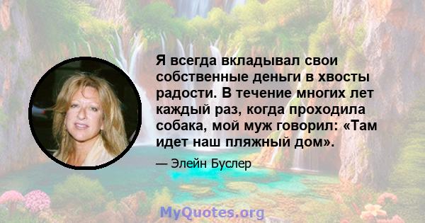 Я всегда вкладывал свои собственные деньги в хвосты радости. В течение многих лет каждый раз, когда проходила собака, мой муж говорил: «Там идет наш пляжный дом».