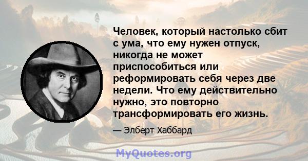 Человек, который настолько сбит с ума, что ему нужен отпуск, никогда не может приспособиться или реформировать себя через две недели. Что ему действительно нужно, это повторно трансформировать его жизнь.