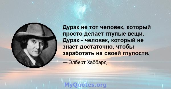 Дурак не тот человек, который просто делает глупые вещи. Дурак - человек, который не знает достаточно, чтобы заработать на своей глупости.