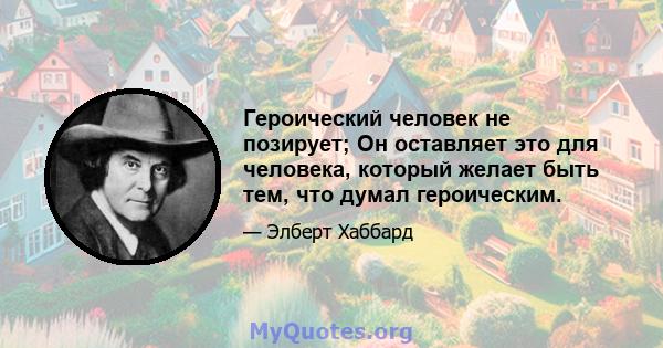 Героический человек не позирует; Он оставляет это для человека, который желает быть тем, что думал героическим.