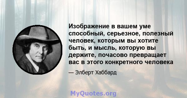 Изображение в вашем уме способный, серьезное, полезный человек, которым вы хотите быть, и мысль, которую вы держите, почасово превращает вас в этого конкретного человека