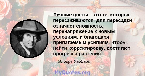 Лучшие цветы - это те, которые пересаживаются, для пересадки означает сложность, перенапряжение к новым условиям, и благодаря прилагаемым усилиям, чтобы найти корректировку, достигает прогресса растения.