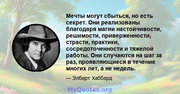 Мечты могут сбыться, но есть секрет. Они реализованы благодаря магии настойчивости, решимости, приверженности, страсти, практики, сосредоточенности и тяжелой работы. Они случаются на шаг за раз, проявляющиеся в течение