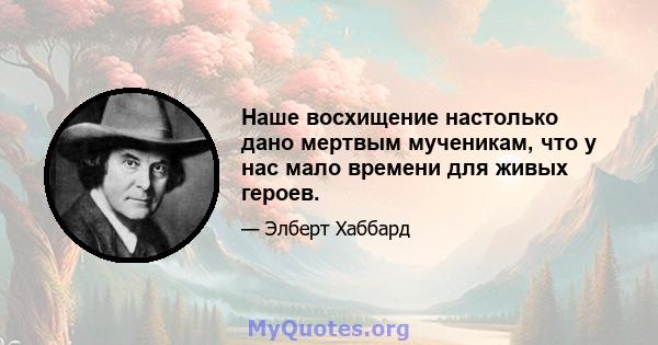 Наше восхищение настолько дано мертвым мученикам, что у нас мало времени для живых героев.