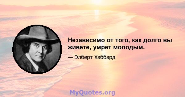 Независимо от того, как долго вы живете, умрет молодым.