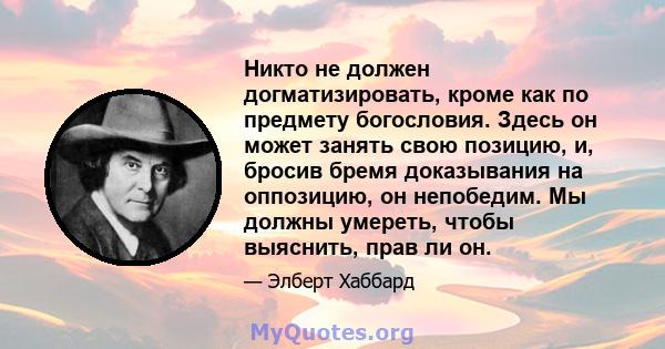 Никто не должен догматизировать, кроме как по предмету богословия. Здесь он может занять свою позицию, и, бросив бремя доказывания на оппозицию, он непобедим. Мы должны умереть, чтобы выяснить, прав ли он.