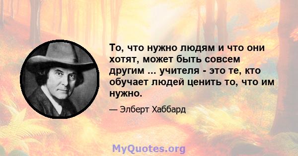 То, что нужно людям и что они хотят, может быть совсем другим ... учителя - это те, кто обучает людей ценить то, что им нужно.